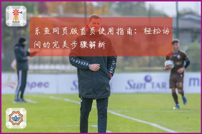 乐鱼网页版首页使用指南：轻松访问的完美步骤解析