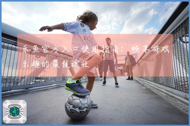 乐鱼官方入口使用指南：畅享游戏乐趣的最佳途径