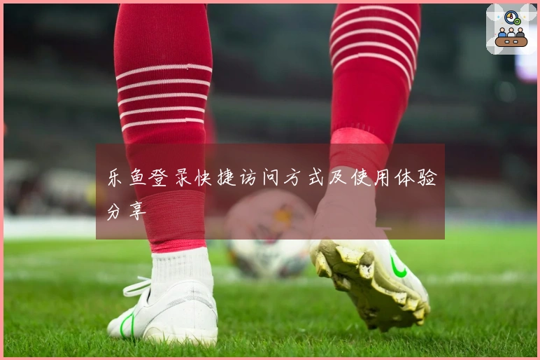 乐鱼登录快捷访问方式及使用体验分享