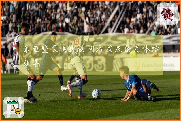 乐鱼登录快捷访问方式及使用体验分享