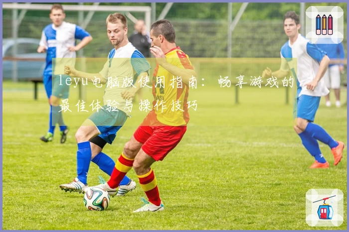 leyu电脑版使用指南：畅享游戏的最佳体验与操作技巧