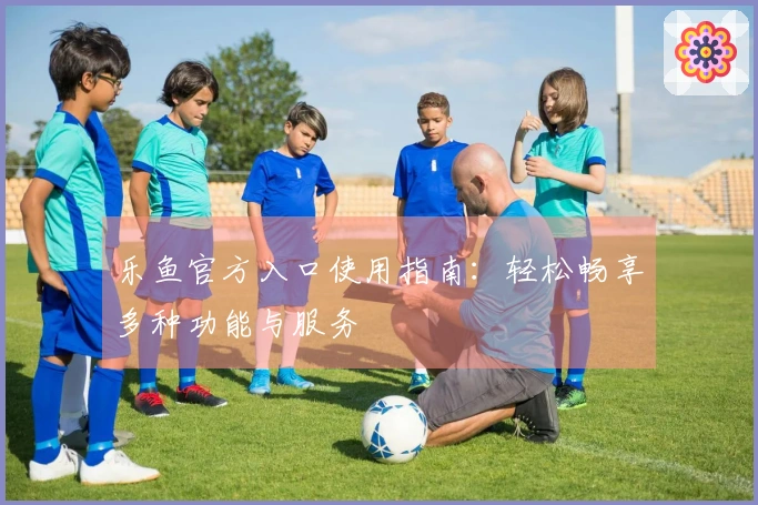 乐鱼官方入口使用指南：轻松畅享多种功能与服务