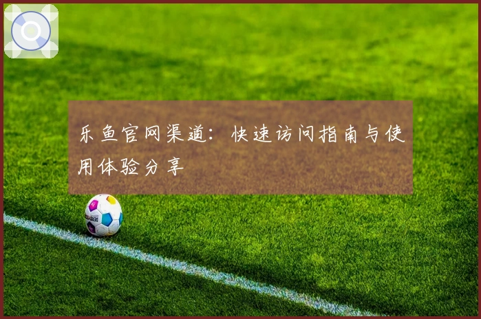 乐鱼官网渠道:快速访问指南与使用体验分享