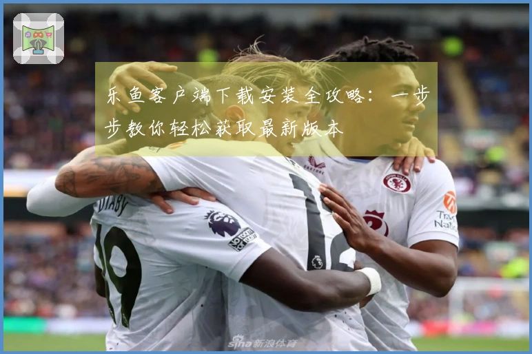 乐鱼客户端下载安装全攻略：一步步教你轻松获取最新版本