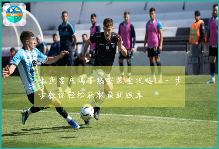 乐鱼客户端下载安装全攻略:一步步教你轻松获取最新版本