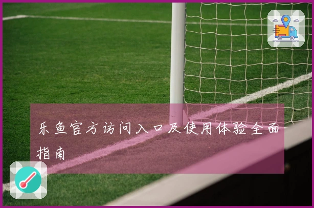 乐鱼官方访问入口及使用体验全面指南